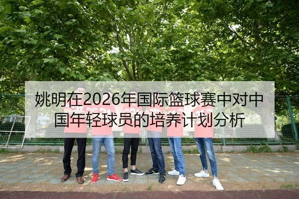 姚明在2026年国际篮球赛中对中国年轻球员的培养计划分析