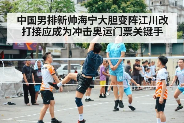 中国男排新帅海宁大胆变阵江川改打接应成为冲击奥运门票关键手