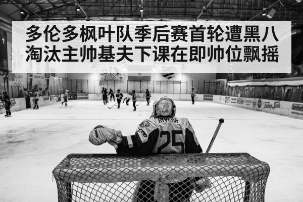 多伦多枫叶队季后赛首轮遭黑八淘汰主帅基夫下课在即帅位飘摇