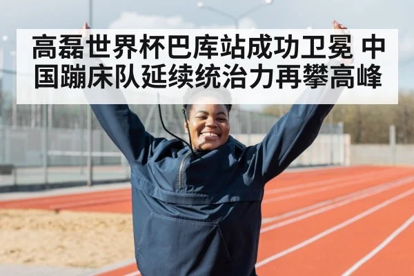 高磊世界杯巴库站成功卫冕 中国蹦床队延续统治力再攀高峰